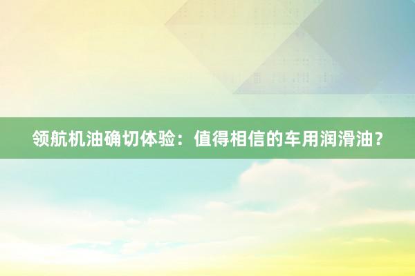 领航机油确切体验：值得相信的车用润滑油？