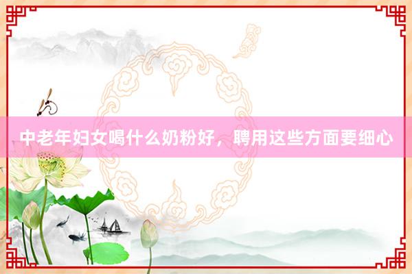 中老年妇女喝什么奶粉好，聘用这些方面要细心