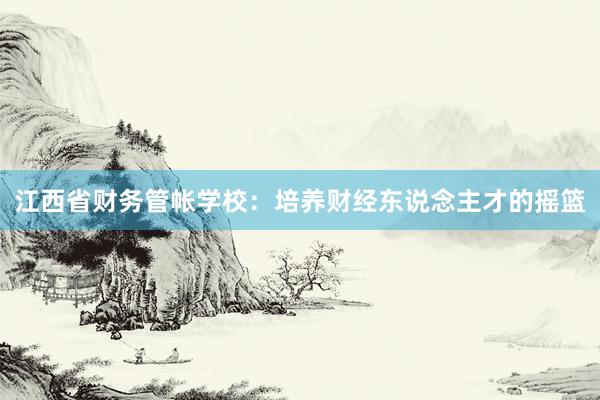 江西省财务管帐学校：培养财经东说念主才的摇篮